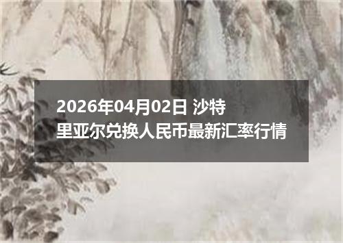 2026年04月02日 沙特里亚尔兑换人民币最新汇率行情