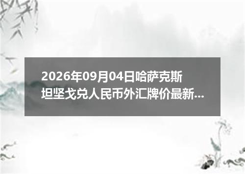 2026年09月04日哈萨克斯坦坚戈兑人民币外汇牌价最新兑换参考价