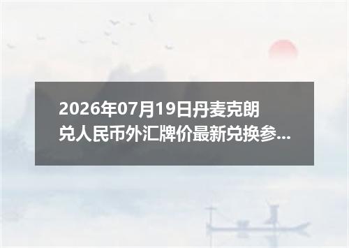2026年07月19日丹麦克朗兑人民币外汇牌价最新兑换参考价