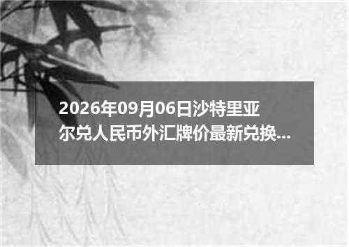 2026年09月06日沙特里亚尔兑人民币外汇牌价最新兑换参考价