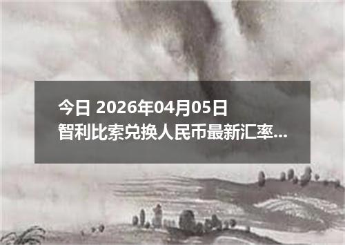 今日 2026年04月05日 智利比索兑换人民币最新汇率行情
