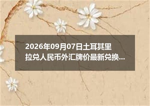 2026年09月07日土耳其里拉兑人民币外汇牌价最新兑换参考价