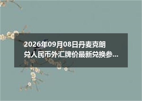 2026年09月08日丹麦克朗兑人民币外汇牌价最新兑换参考价