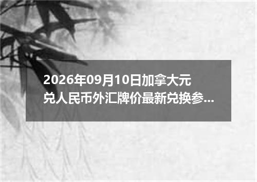 2026年09月10日加拿大元兑人民币外汇牌价最新兑换参考价
