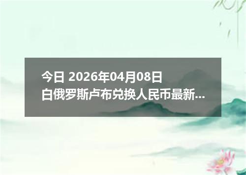 今日 2026年04月08日 白俄罗斯卢布兑换人民币最新汇率行情