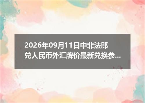 2026年09月11日中非法郎兑人民币外汇牌价最新兑换参考价