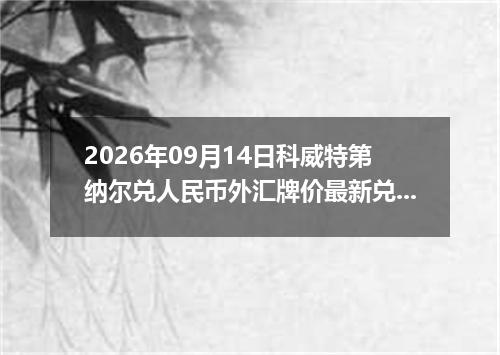 2026年09月14日科威特第纳尔兑人民币外汇牌价最新兑换参考价