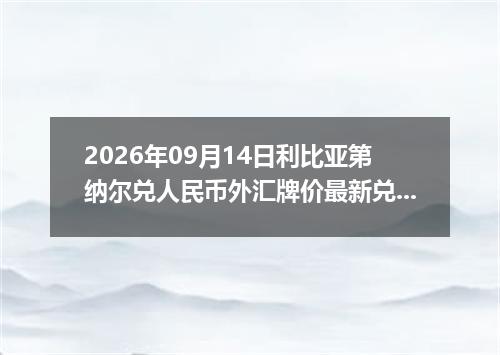 2026年09月14日利比亚第纳尔兑人民币外汇牌价最新兑换参考价