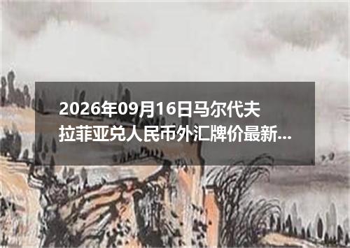 2026年09月16日马尔代夫拉菲亚兑人民币外汇牌价最新兑换参考价