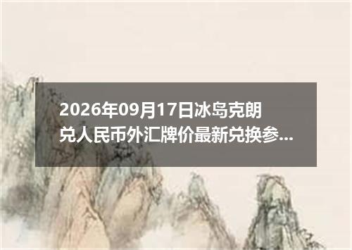 2026年09月17日冰岛克朗兑人民币外汇牌价最新兑换参考价