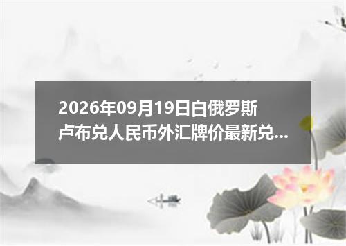 2026年09月19日白俄罗斯卢布兑人民币外汇牌价最新兑换参考价