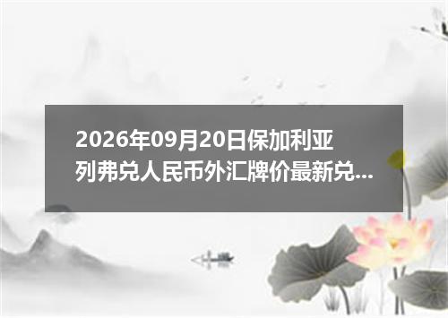 2026年09月20日保加利亚列弗兑人民币外汇牌价最新兑换参考价