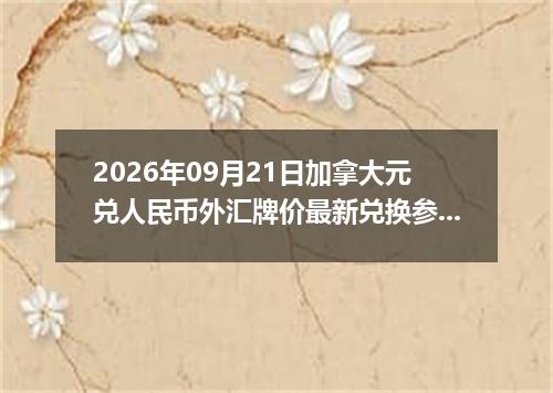 2026年09月21日加拿大元兑人民币外汇牌价最新兑换参考价