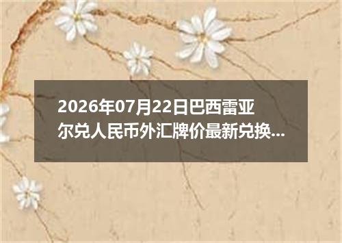 2026年07月22日巴西雷亚尔兑人民币外汇牌价最新兑换参考价