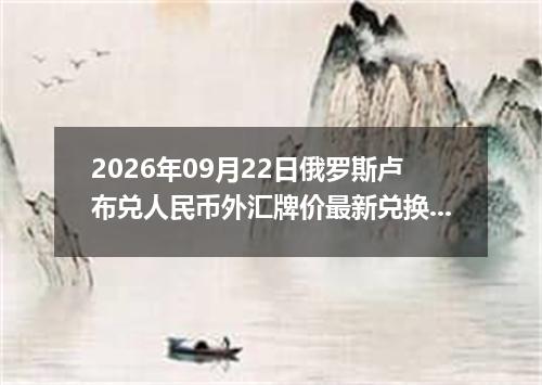 2026年09月22日俄罗斯卢布兑人民币外汇牌价最新兑换参考价
