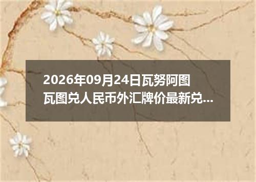 2026年09月24日瓦努阿图瓦图兑人民币外汇牌价最新兑换参考价