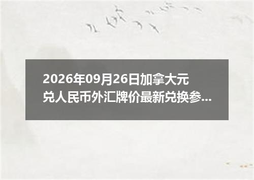 2026年09月26日加拿大元兑人民币外汇牌价最新兑换参考价