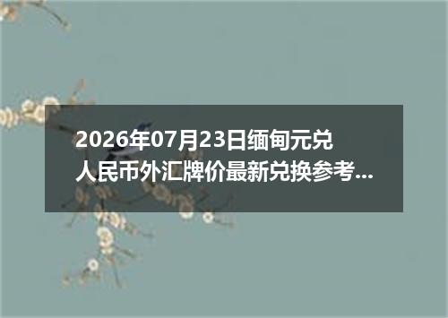 2026年07月23日缅甸元兑人民币外汇牌价最新兑换参考价