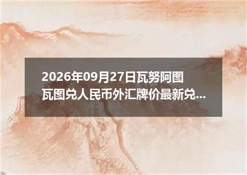 2026年09月27日瓦努阿图瓦图兑人民币外汇牌价最新兑换参考价
