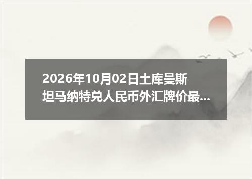 2026年10月02日土库曼斯坦马纳特兑人民币外汇牌价最新兑换参考价