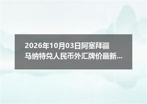 2026年10月03日阿塞拜疆马纳特兑人民币外汇牌价最新兑换参考价