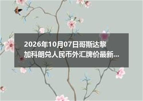 2026年10月07日哥斯达黎加科朗兑人民币外汇牌价最新兑换参考价