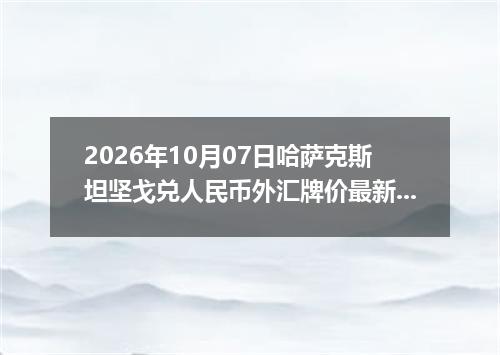 2026年10月07日哈萨克斯坦坚戈兑人民币外汇牌价最新兑换参考价