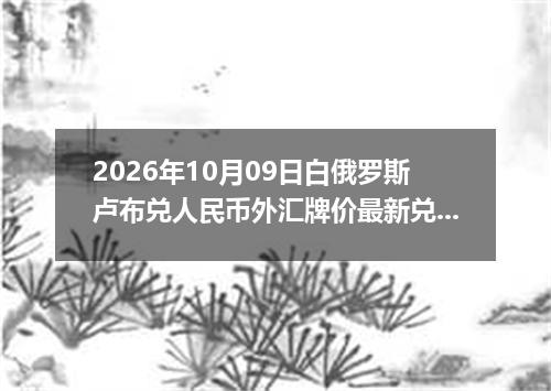 2026年10月09日白俄罗斯卢布兑人民币外汇牌价最新兑换参考价