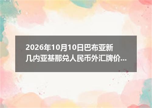 2026年10月10日巴布亚新几内亚基那兑人民币外汇牌价最新兑换参考价