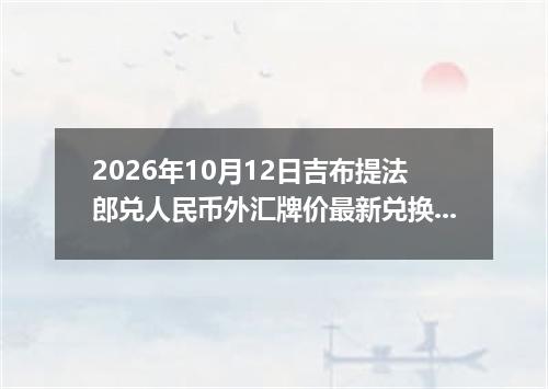 2026年10月12日吉布提法郎兑人民币外汇牌价最新兑换参考价