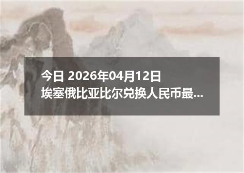 今日 2026年04月12日 埃塞俄比亚比尔兑换人民币最新汇率行情