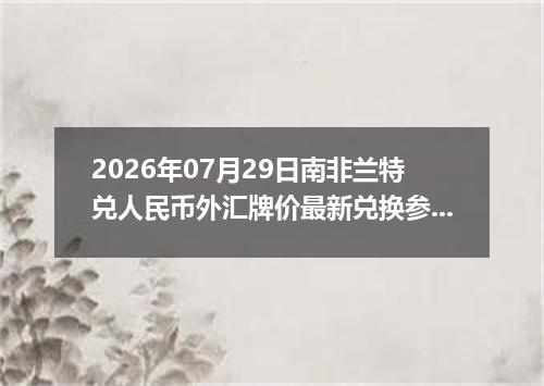 2026年07月29日南非兰特兑人民币外汇牌价最新兑换参考价
