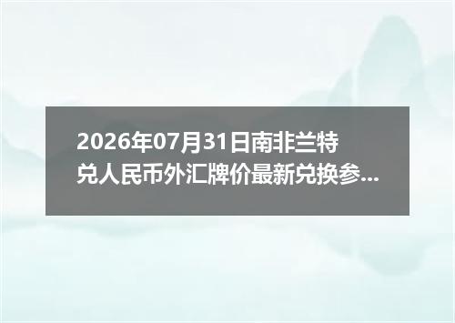 2026年07月31日南非兰特兑人民币外汇牌价最新兑换参考价