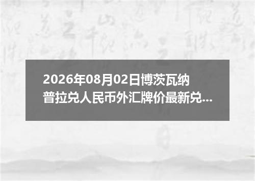2026年08月02日博茨瓦纳普拉兑人民币外汇牌价最新兑换参考价