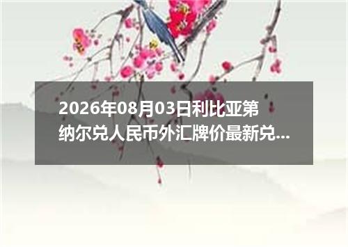 2026年08月03日利比亚第纳尔兑人民币外汇牌价最新兑换参考价