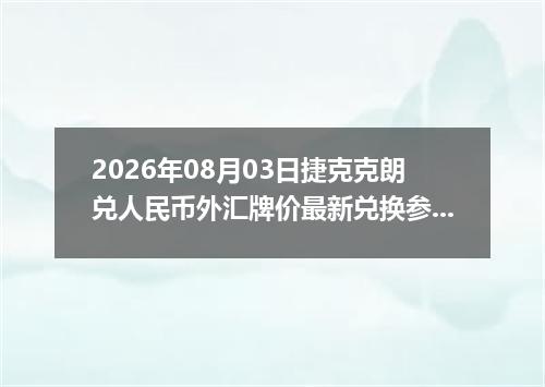 2026年08月03日捷克克朗兑人民币外汇牌价最新兑换参考价