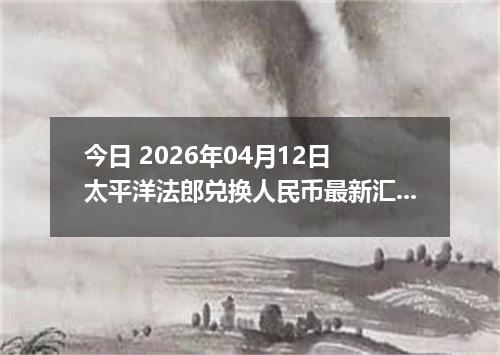 今日 2026年04月12日 太平洋法郎兑换人民币最新汇率行情