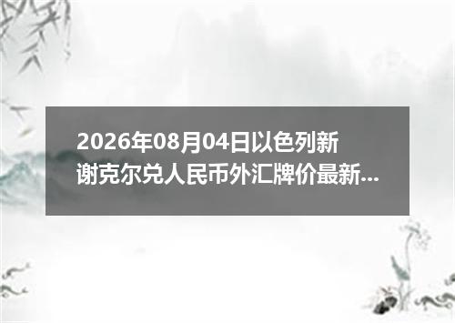 2026年08月04日以色列新谢克尔兑人民币外汇牌价最新兑换参考价