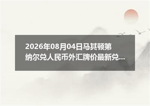2026年08月04日马其顿第纳尔兑人民币外汇牌价最新兑换参考价