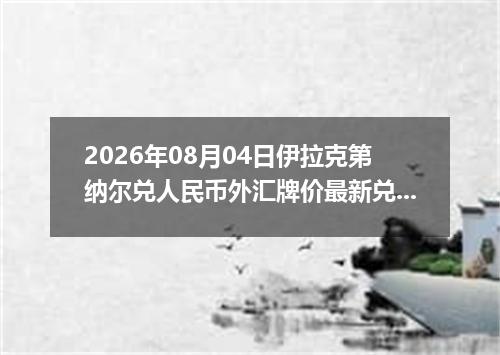 2026年08月04日伊拉克第纳尔兑人民币外汇牌价最新兑换参考价