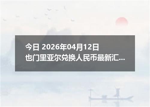 今日 2026年04月12日 也门里亚尔兑换人民币最新汇率行情