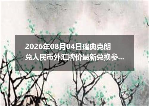 2026年08月04日瑞典克朗兑人民币外汇牌价最新兑换参考价
