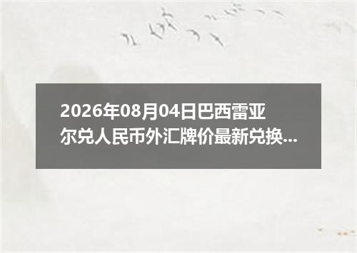 2026年08月04日巴西雷亚尔兑人民币外汇牌价最新兑换参考价