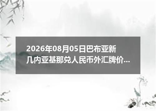 2026年08月05日巴布亚新几内亚基那兑人民币外汇牌价最新兑换参考价