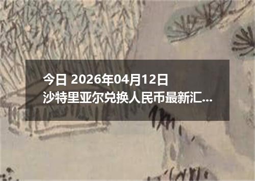 今日 2026年04月12日 沙特里亚尔兑换人民币最新汇率行情