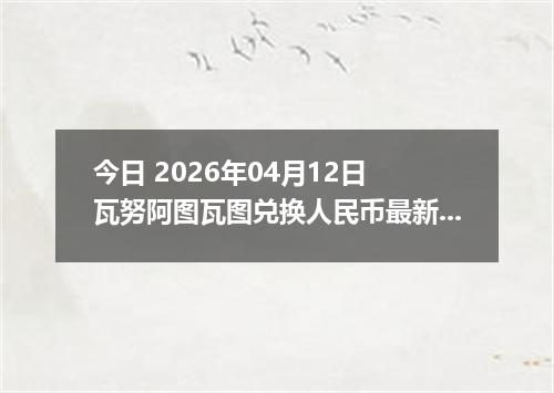 今日 2026年04月12日 瓦努阿图瓦图兑换人民币最新汇率行情