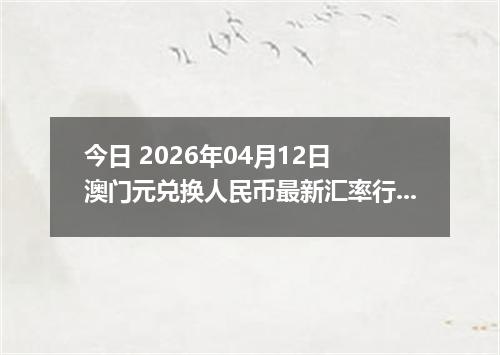 今日 2026年04月12日 澳门元兑换人民币最新汇率行情