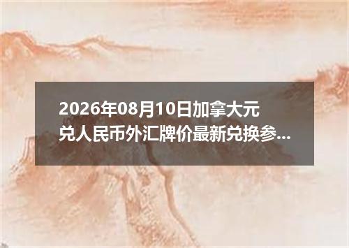 2026年08月10日加拿大元兑人民币外汇牌价最新兑换参考价