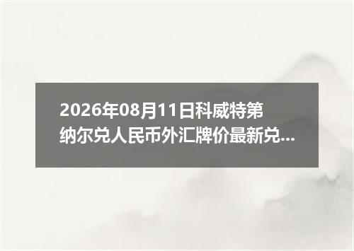 2026年08月11日科威特第纳尔兑人民币外汇牌价最新兑换参考价