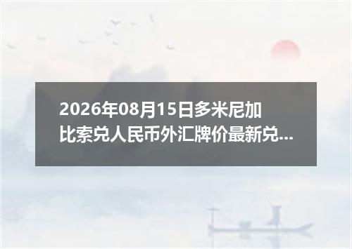 2026年08月15日多米尼加比索兑人民币外汇牌价最新兑换参考价